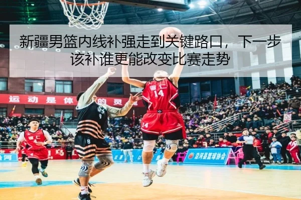 新疆男篮内线补强走到关键路口，下一步该补谁更能改变比赛走势（ZHCW）